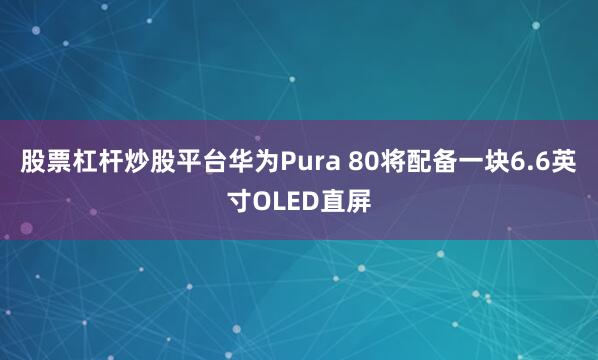 股票杠杆炒股平台华为Pura 80将配备一块6.6英寸OLED直屏