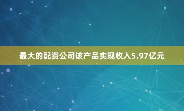 最大的配资公司该产品实现收入5.97亿元