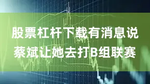 股票杠杆下载有消息说蔡斌让她去打B组联赛