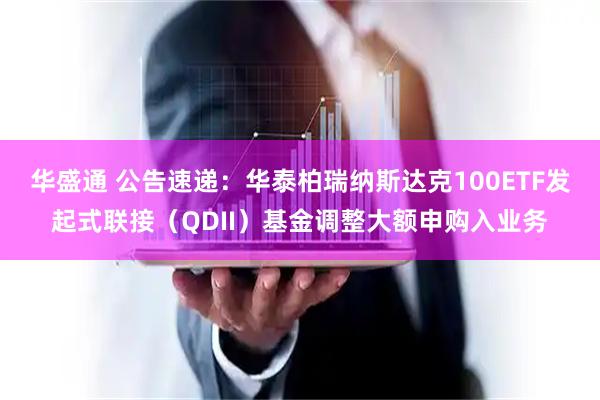 华盛通 公告速递：华泰柏瑞纳斯达克100ETF发起式联接（QDII）基金调整大额申购入业务