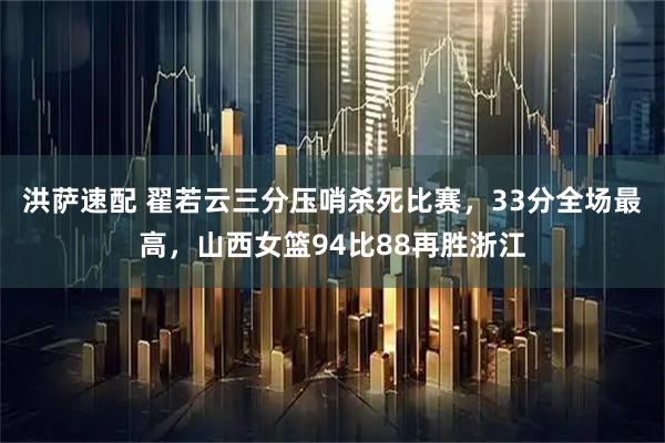 洪萨速配 翟若云三分压哨杀死比赛，33分全场最高，山西女篮94比88再胜浙江