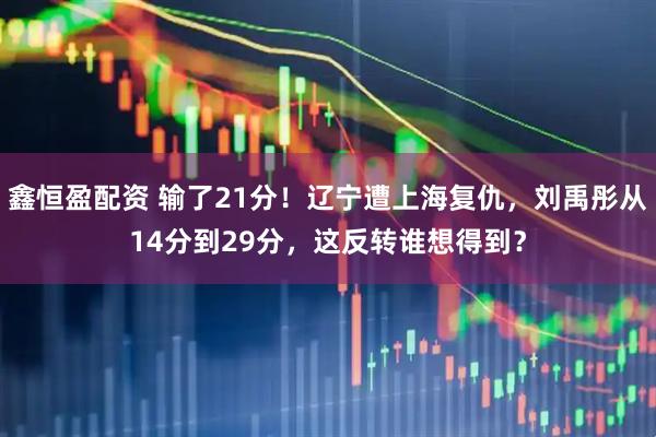 鑫恒盈配资 输了21分！辽宁遭上海复仇，刘禹彤从14分到29分，这反转谁想得到？