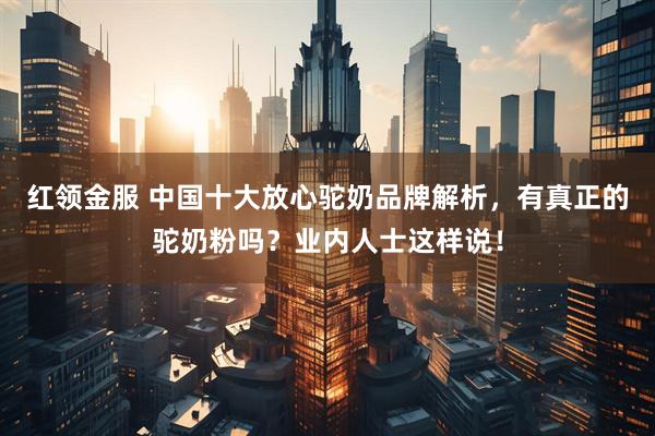 红领金服 中国十大放心驼奶品牌解析，有真正的驼奶粉吗？业内人士这样说！