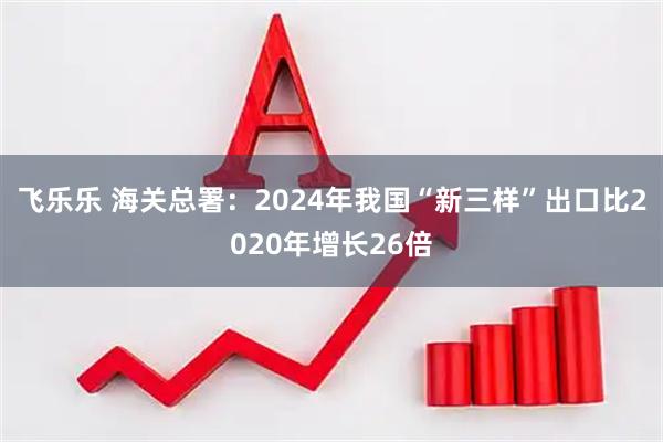 飞乐乐 海关总署:2024年我国“新三样”出口比2020年增长26倍