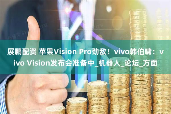 展鹏配资 苹果Vision Pro劲敌!vivo韩伯啸:vivo Vision发布会准备中_机器人_论坛_方面