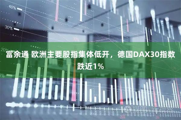 富余通 欧洲主要股指集体低开，德国DAX30指数跌近1%