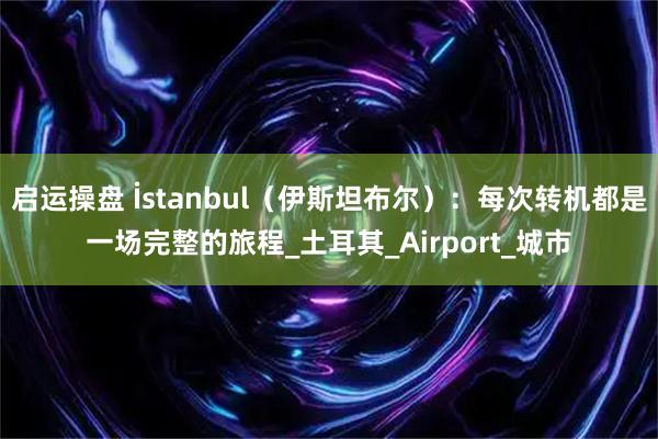 启运操盘 İstanbul(伊斯坦布尔):每次转机都是一场完整的旅程_土耳其_Airport_城市