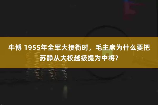 牛博 1955年全军大授衔时，毛主席为什么要把苏静从大校越级提为中将？
