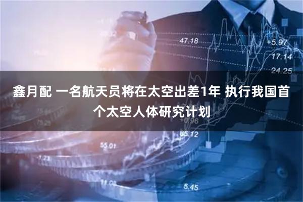 鑫月配 一名航天员将在太空出差1年 执行我国首个太空人体研究计划