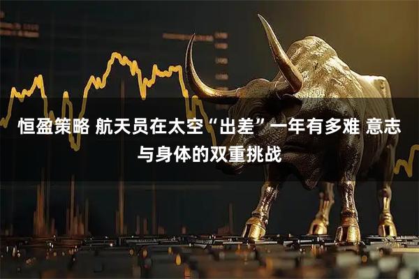 恒盈策略 航天员在太空“出差”一年有多难 意志与身体的双重挑战