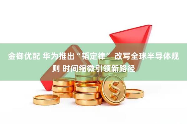 金御优配 华为推出“韬定律” 改写全球半导体规则 时间缩微引领新路径