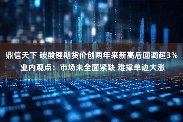 鼎信天下 碳酸锂期货价创两年来新高后回调超3% 业内观点：市场未全面紧缺 难撑单边大涨