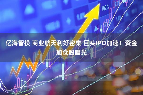 亿海智投 商业航天利好密集 巨头IPO加速!资金加仓股曝光