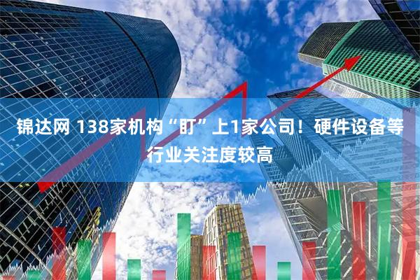 锦达网 138家机构“盯”上1家公司!硬件设备等行业关注度较高