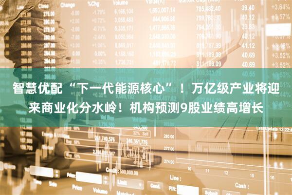 智慧优配 “下一代能源核心” !万亿级产业将迎来商业化分水岭!机构预测9股业绩高增长