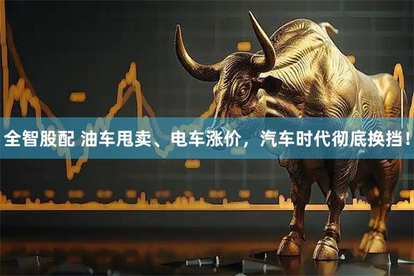 全智股配 油车甩卖、电车涨价，汽车时代彻底换挡！