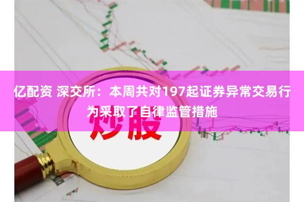 亿配资 深交所：本周共对197起证券异常交易行为采取了自律监管措施