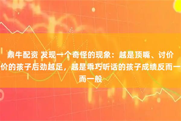 鼎牛配资 发现一个奇怪的现象:越是顶嘴、讨价还价的孩子后劲越足,越是乖巧听话的孩子成绩反而一般