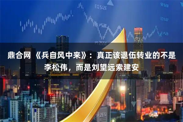 鼎合网 《兵自风中来》:真正该退伍转业的不是李松伟,而是刘望远索建安