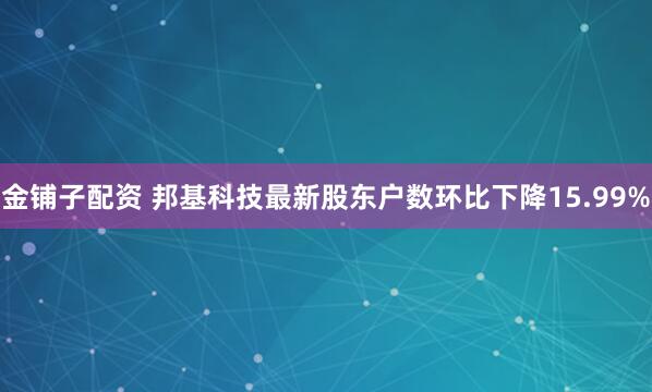 金铺子配资 邦基科技最新股东户数环比下降15.99%