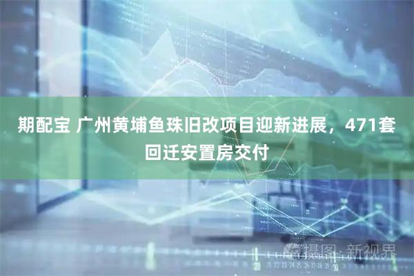期配宝 广州黄埔鱼珠旧改项目迎新进展，471套回迁安置房交付