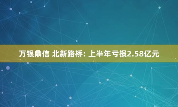 万银鼎信 北新路桥: 上半年亏损2.58亿元