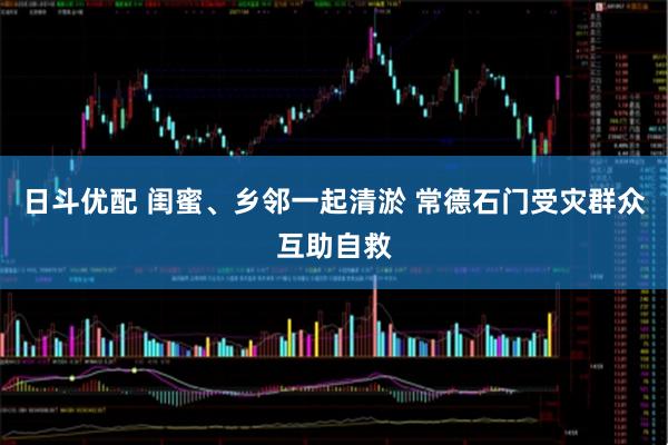 日斗优配 闺蜜、乡邻一起清淤 常德石门受灾群众互助自救